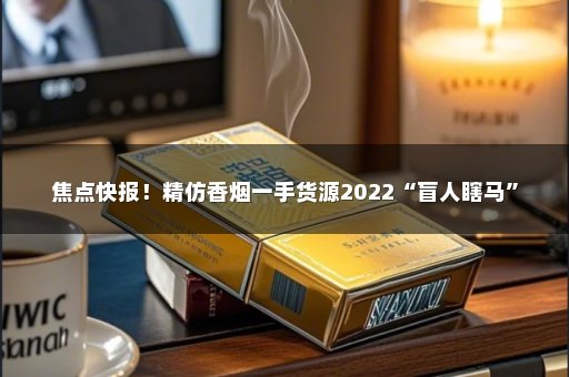 焦点快报！精仿香烟一手货源2022“盲人瞎马”